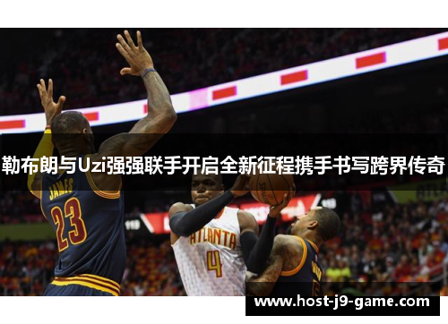勒布朗与Uzi强强联手开启全新征程携手书写跨界传奇