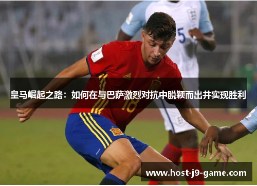皇马崛起之路：如何在与巴萨激烈对抗中脱颖而出并实现胜利