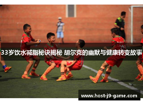 33岁饮水减脂秘诀揭秘 胡尔克的幽默与健康转变故事