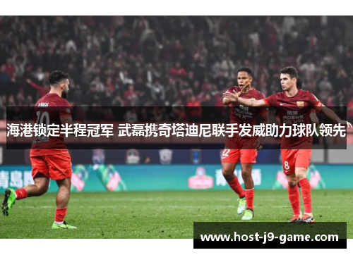 海港锁定半程冠军 武磊携奇塔迪尼联手发威助力球队领先